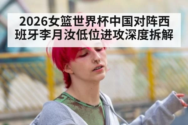 2026女篮世界杯中国对阵西班牙李月汝低位进攻深度拆解
