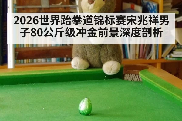 2026世界跆拳道锦标赛宋兆祥男子80公斤级冲金前景深度剖析