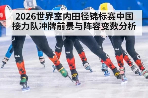 2026世界室内田径锦标赛中国接力队冲牌前景与阵容变数分析